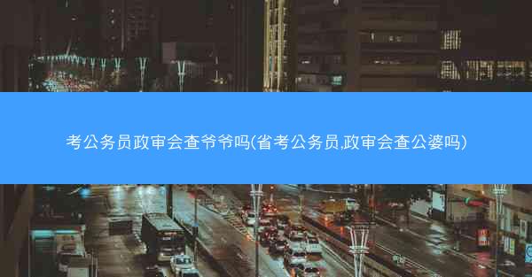 考公务员政审会查爷爷吗(省考公务员,政审会查公婆吗)