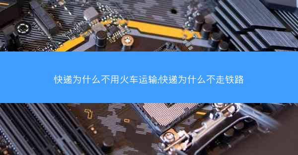 快递为什么不用火车运输;快递为什么不走铁路