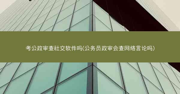 考公政审查社交软件吗(公务员政审会查网络言论吗)