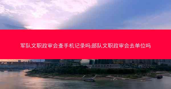 军队文职政审会查手机记录吗;部队文职政审会去单位吗
