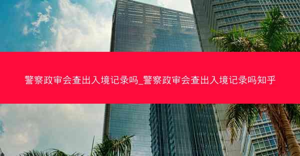 警察政审会查出入境记录吗_警察政审会查出入境记录吗知乎