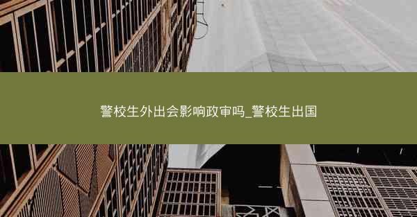 警校生外出会影响政审吗_警校生出国