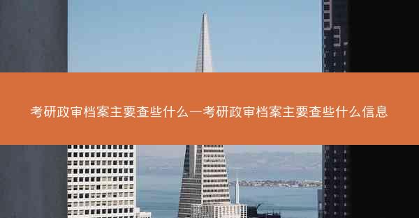 考研政审档案主要查些什么—考研政审档案主要查些什么信息