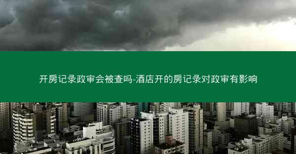 开房记录政审会被查吗-酒店开的房记录对政审有影响