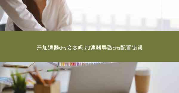 开加速器dns会变吗;加速器导致dns配置错误