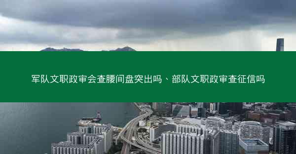 军队文职政审会查腰间盘突出吗、部队文职政审查征信吗
