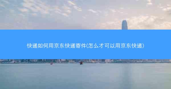 快递如何用京东快递寄件(怎么才可以用京东快递)