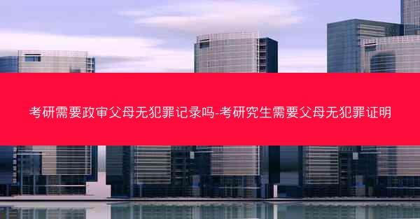 考研需要政审父母无犯罪记录吗-考研究生需要父母无犯罪证明