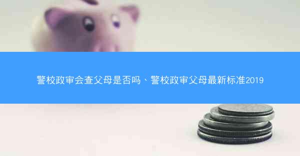 警校政审会查父母是否吗、警校政审父母最新标准2019