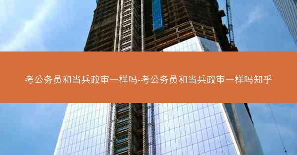 考公务员和当兵政审一样吗-考公务员和当兵政审一样吗知乎