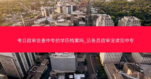 考公政审会查中专的学历档案吗_公务员政审没读完中专