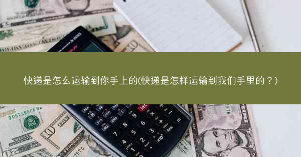 快递是怎么运输到你手上的(快递是怎样运输到我们手里的？)