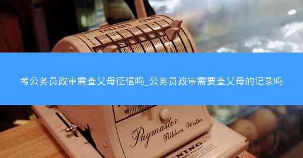 考公务员政审需查父母征信吗_公务员政审需要查父母的记录吗