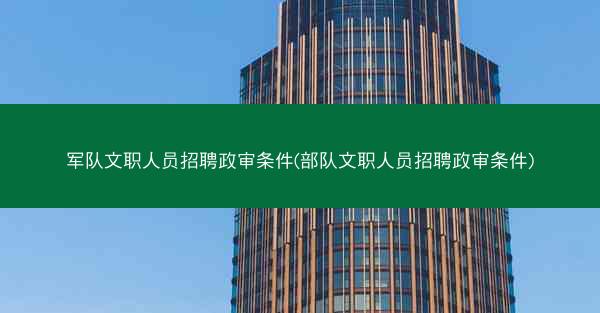 军队文职人员招聘政审条件(部队文职人员招聘政审条件)