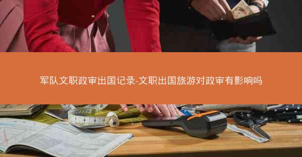 军队文职政审出国记录-文职出国旅游对政审有影响吗