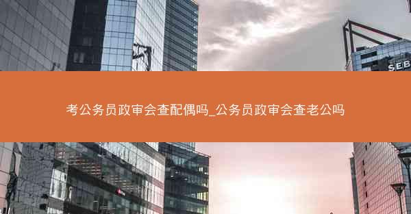 考公务员政审会查配偶吗_公务员政审会查老公吗