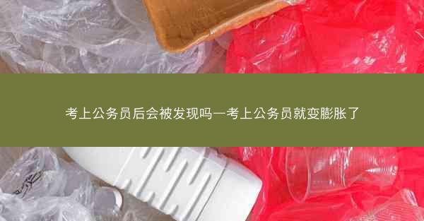 考上公务员后会被发现吗—考上公务员就变膨胀了