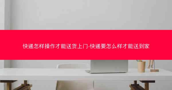 快递怎样操作才能送货上门-快递要怎么样才能送到家