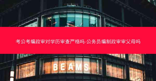 考公考编政审对学历审查严格吗-公务员编制政审审父母吗