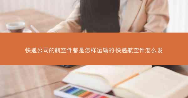 快递公司的航空件都是怎样运输的;快递航空件怎么发