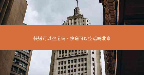 快递可以空运吗、快递可以空运吗北京