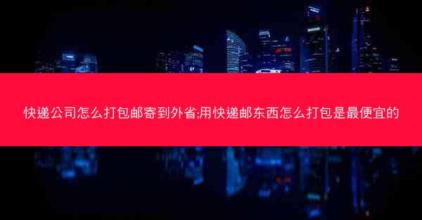 快递公司怎么打包邮寄到外省;用快递邮东西怎么打包是最便宜的