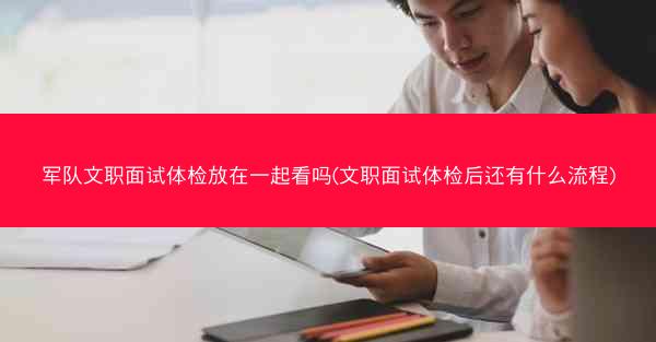 军队文职面试体检放在一起看吗(文职面试体检后还有什么流程)