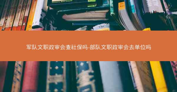 军队文职政审会查社保吗-部队文职政审会去单位吗