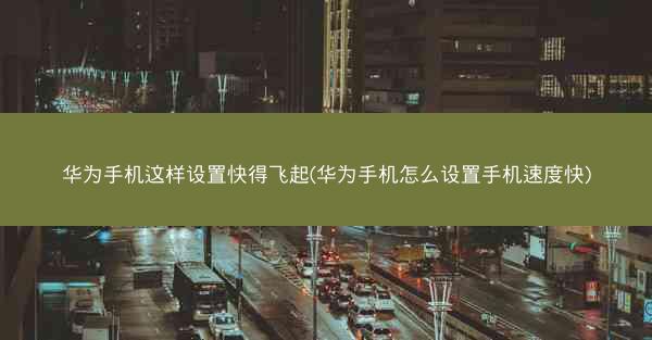 华为手机这样设置快得飞起(华为手机怎么设置手机速度快)