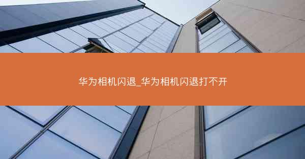 华为相机闪退_华为相机闪退打不开