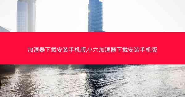 加速器下载安装手机版,小六加速器下载安装手机版