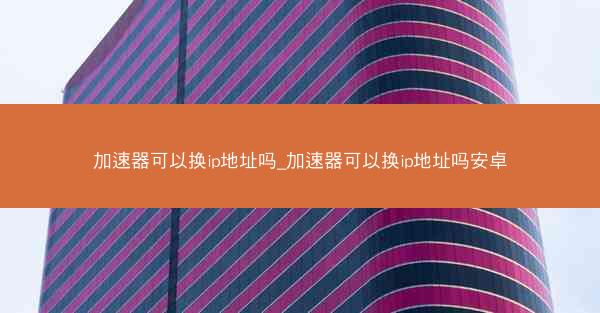 加速器可以换ip地址吗_加速器可以换ip地址吗安卓