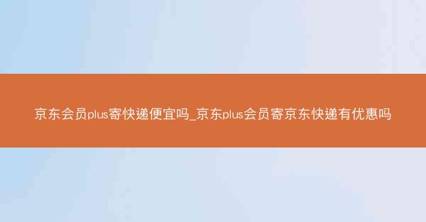 京东会员plus寄快递便宜吗_京东plus会员寄京东快递有优惠吗
