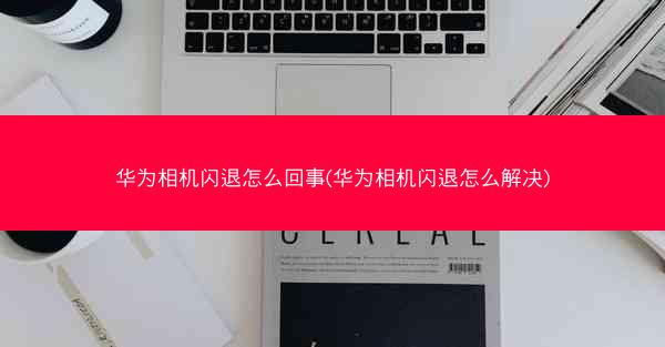 华为相机闪退怎么回事(华为相机闪退怎么解决)