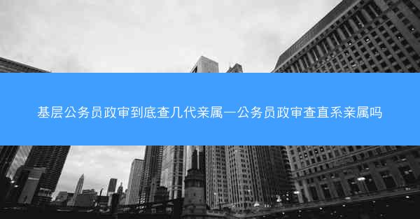 基层公务员政审到底查几代亲属—公务员政审查直系亲属吗