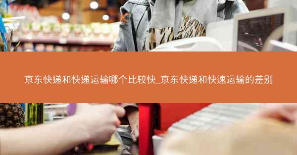 京东快递和快递运输哪个比较快_京东快递和快速运输的差别