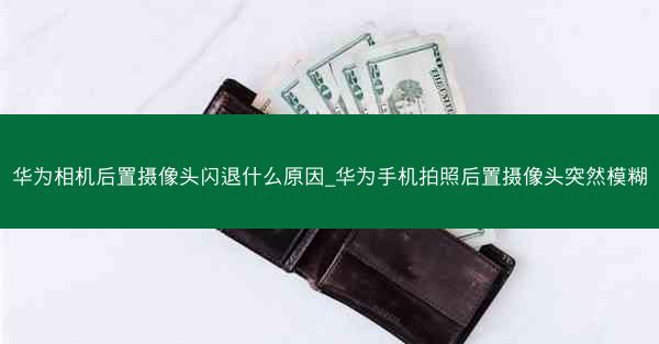 华为相机后置摄像头闪退什么原因_华为手机拍照后置摄像头突然模糊