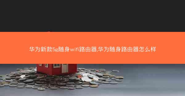 华为新款5g随身wifi路由器,华为随身路由器怎么样