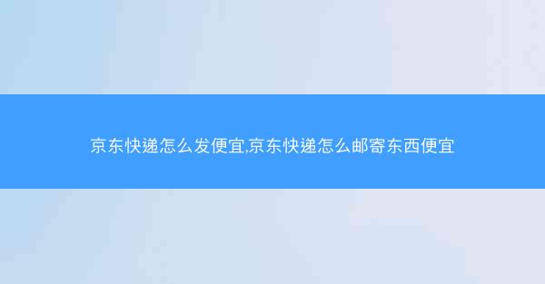 京东快递怎么发便宜,京东快递怎么邮寄东西便宜
