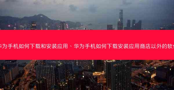 华为手机如何下载和安装应用、华为手机如何下载安装应用商店以外的软件