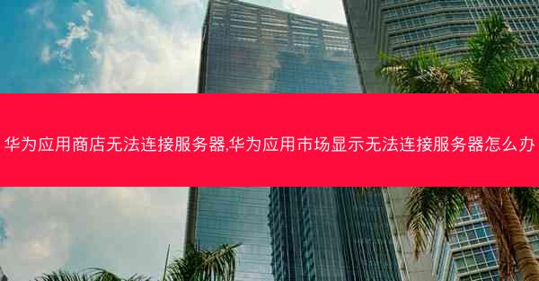 华为应用商店无法连接服务器,华为应用市场显示无法连接服务器怎么办