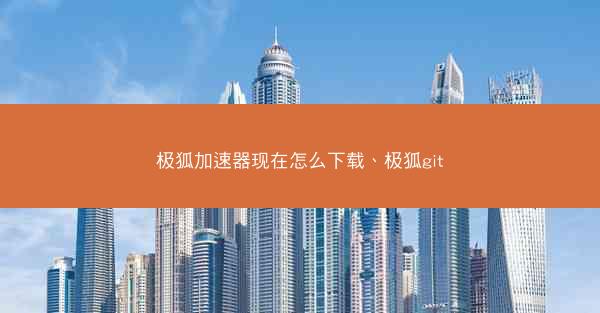极狐加速器现在怎么下载、极狐git