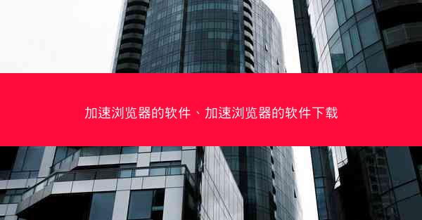加速浏览器的软件、加速浏览器的软件下载