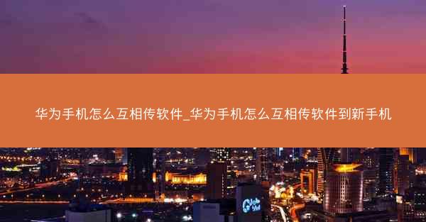 华为手机怎么互相传软件_华为手机怎么互相传软件到新手机