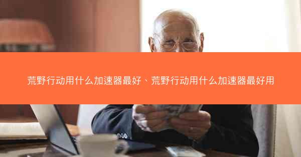 荒野行动用什么加速器最好、荒野行动用什么加速器最好用