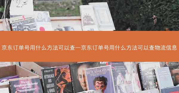 京东订单号用什么方法可以查—京东订单号用什么方法可以查物流信息
