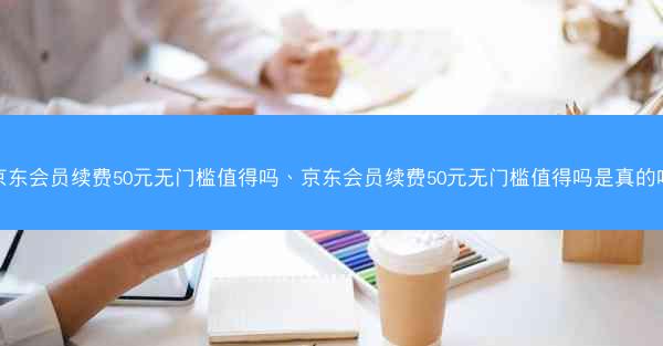 京东会员续费50元无门槛值得吗、京东会员续费50元无门槛值得吗是真的吗
