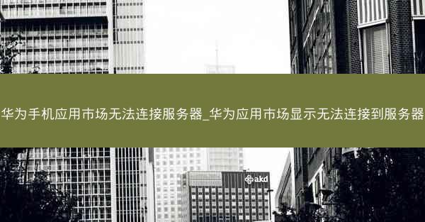 华为手机应用市场无法连接服务器_华为应用市场显示无法连接到服务器