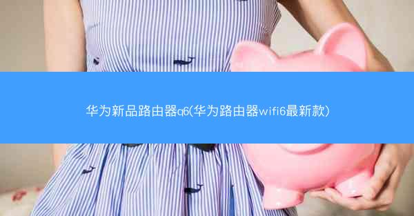 华为新品路由器q6(华为路由器wifi6最新款)