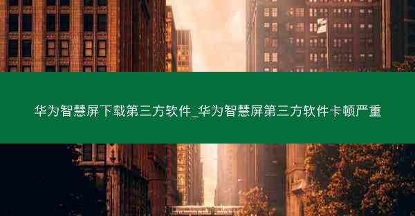 华为智慧屏下载第三方软件_华为智慧屏第三方软件卡顿严重